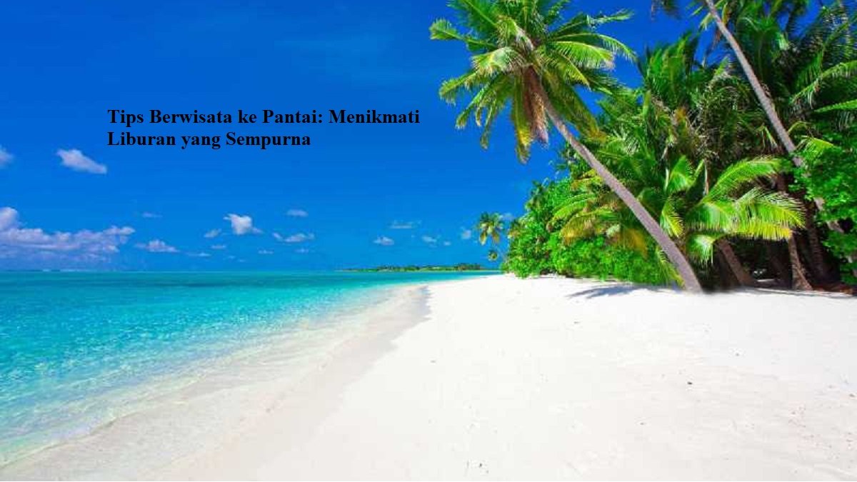 Tips Berwisata ke Pantai: Menikmati Liburan yang Sempurna